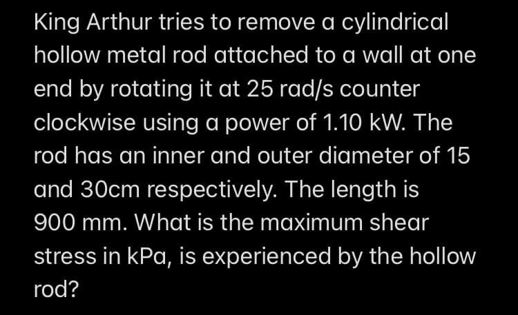 King Arthur tries to remove a cylindrical
hollow metal rod attached to a wall at one
end by rotating it at 25 rad/s counter
clockwise using a power of 1.10 kW. The
rod has an inner and outer diameter of 15
and 30cm respectively. The length is
900 mm. What is the maximum shear
stress in kPa, is experienced by the hollow
rod?
