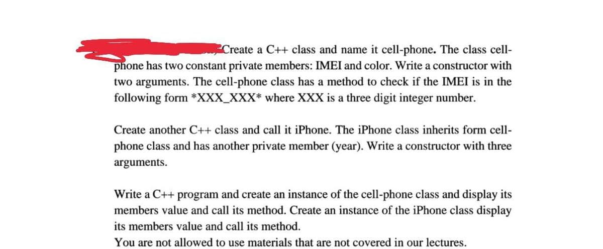Create a C++ class and name it cell-phone. The class cell-
phone has two constant private members: IMEI and color. Write a constructor with
two arguments. The cell-phone class has a method to check if the IMEI is in the
following form *XXX_XXX* where XXX is a three digit integer number.
Create another C++ class and call it iPhone. The iPhone class inherits form cell-
phone class and has another private member (year). Write a constructor with three
arguments.
Write a C++ program and create an instance of the cell-phone class and display its
members value and call its method. Create an instance of the iPhone class display
its members value and call its method.
You are not allowed to use materials that are not covered in our lectures.