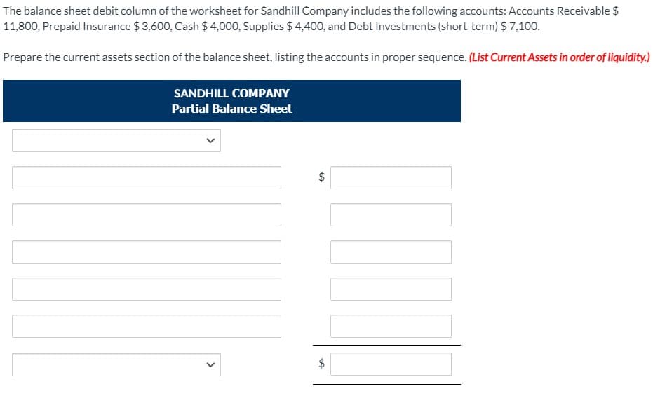 The balance sheet debit column of the worksheet for Sandhill Company includes the following accounts: Accounts Receivable $
11,800, Prepaid Insurance $ 3,600, Cash $ 4,000, Supplies $ 4,400, and Debt Investments (short-term) $ 7,100.
Prepare the current assets section of the balance sheet, listing the accounts in proper sequence. (List Current Assets in order of liquidity.)
SANDHILL COMPANY
Partial Balance Sheet
%24
%24
>
