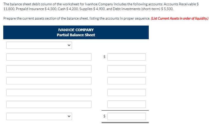 The balance sheet debit column of the worksheet for Ivanhoe Company includes the following accounts: Accounts Receivable $
11,800, Prepaid Insurance $ 4,300, Cash $ 4,200, Supplies $ 4,900, and Debt Investments (short-term) $ 5,500.
Prepare the current assets section of the balance sheet, listing the accounts in proper sequence. (List Current Assets in order of liquidity.)
IVANHOE COMPANY
Partial Balance Sheet
24
%24
>
