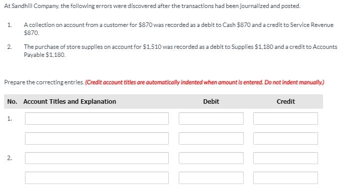 At Sandhill Company, the following errors were discovered after the transactions had been journalized and posted.
A collection on account from a customer for $870 was recorded as a debit to Cash $870 and a credit to Service Revenue
$870.
1.
2.
The purchase of store supplies on account for $1,510 was recorded as a debit to Supplies $1,180 and a credit to Accounts
Payable $1,180.
Prepare the correcting entries. (Credit account titles are automatically indented when amount is entered. Do not indent manually.)
No. Account Titles and Explanation
Debit
Credit
1.
2.
