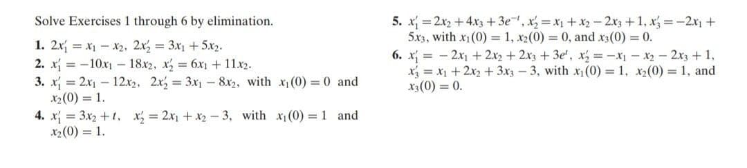 5. x =2x2 + 4x3 +3e, x =x +x2 - 2x3 +1, x =-2x1 +
5x3, with x1(0) = 1, x2(0) 0, and x3(0) = 0.
6. x = - 2x1 + 2x2 + 2x3+3e', x, =-x-x2- 2x3 + 1,
x = x1+2x2 +3x3 - 3, with x(0) = 1, x2(0) = 1, and
x3(0) = 0.
Solve Exercises 1 through 6 by elimination.
1. 2x = x1 - x2, 2x, = 3x1 + 5.x2.
2. x = -10x1 - 18x2, x, 6x1 + 11x2.
3. x = 2x1 - 12x2, 2x, 3x - 8x2, with x1 (0) 0 and
x2(0) = 1.
4. x = 3x2 +t, x, = 2x1 + x2- 3, with x(0) = 1 and
X2(0) = 1.
