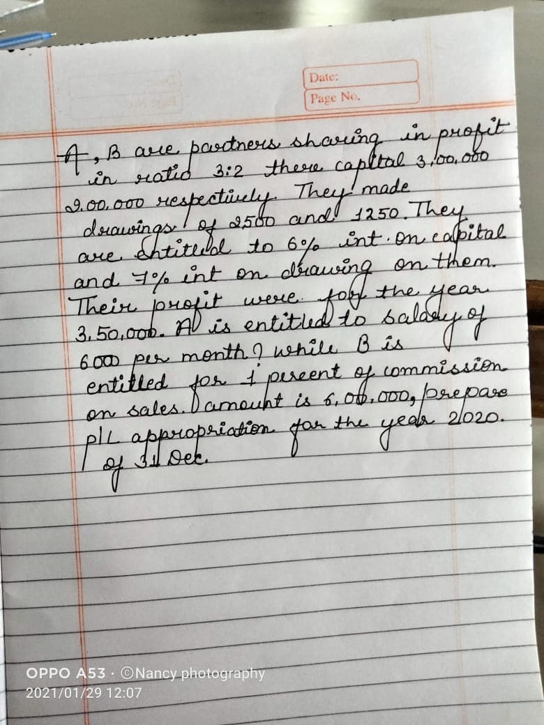 Date:
Page No.
B aue pastners shauing in pnofit
in Hatid 3:2 there capltal 3.00.080
sespectivuly Theylmade
doiawingsof 56o and 1250. They
Shtitebl to
9.00.000
int on colpital
on them.
the year
are
Sbawing
and 7% int on diau
Their
puofit
3. 50.cob. Al is entitud to balasy of
werre.
month I uehile Bis
6000 per
entitled
en sales.Damount is 6,ob.O00, prepare
spescent
of
commission
lappropsiation
of
yead
2020.
gor
the
Dek.
OPPO A53 ONancy photography
2021/01/29 12:07
