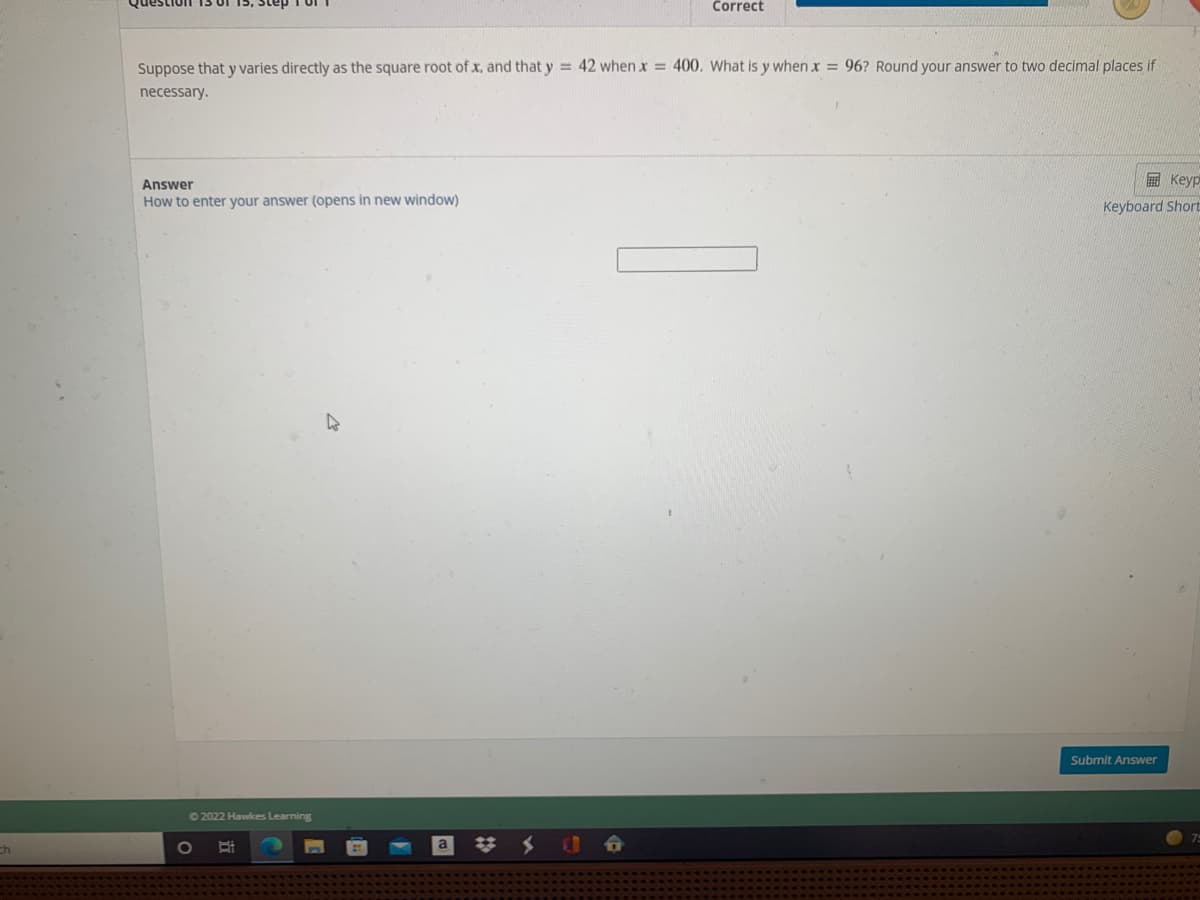 Correct
Suppose that y varies directly as the square root of x, and that y = 42 when x = 400. What is y when x = 96? Round your answer to two decimal places if
necessary.
E Keyp
Answer
How to enter your answer (opens in new window)
Keyboard Short
Submit Answer
62022 Hawkes Learning
ch
