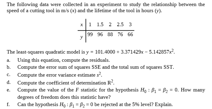 The following data were collected in an experiment to study the relationship between the
speed of a cutting tool in m/s (x) and the lifetime of the tool in hours (y).
1 1.5 2 2.5 3
х
99 96 88 76 66
y
The least-squares quadratic model is y = 101.4000 + 3.371429x – 5.142857x².
Using this equation, compute the residuals.
Compute the error sum of squares SSE and the total sum of squares SST.
a.
b.
Compute the error variance estimate s?.
Compute the coefficient of determination R?.
Compute the value of the F statistic for the hypothesis Ho : ß1 = B2 = 0. How many
C.
d.
e.
degrees of freedom does this statistic have?
f.
Can the hypothesis Ho : B1 = B2 = 0 be rejected at the 5% level? Explain.
