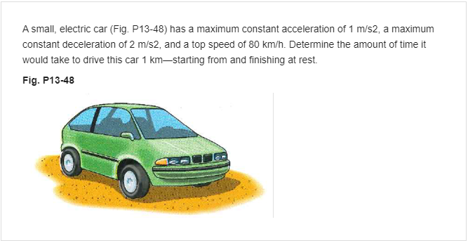 A small, electric car (Fig. P13-48) has a maximum constant acceleration of 1 m/s2, a maximum
constant deceleration of 2 m/s2, and a top speed of 80 km/h. Determine the amount of time it
would take to drive this car 1 km-starting from and finishing at rest.
Fig. P13-48
