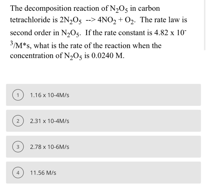 The decomposition reaction of N½O5 in carbon
tetrachloride is 2N½O5 --> 4NO2 + O2. The rate law is
second order in N,O5. If the rate constant is 4.82 x 10-
3/M*s, what is the rate of the reaction when the
concentration of N,O5 is 0.0240 M.
1.16 x 10-4M/s
2.31 x 10-4M/s
2.78 x 10-6M/s
11.56 M/s
