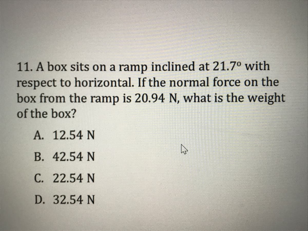 11. A box sits on a ramp inclined at 21.7º with
respect to horizontal. If the normal force on the
box from the ramp is 20.94 N, what is the weight
of the box?
A. 12.54 N
В. 42.54 N
С. 22.54 N
D. 32.54 N
