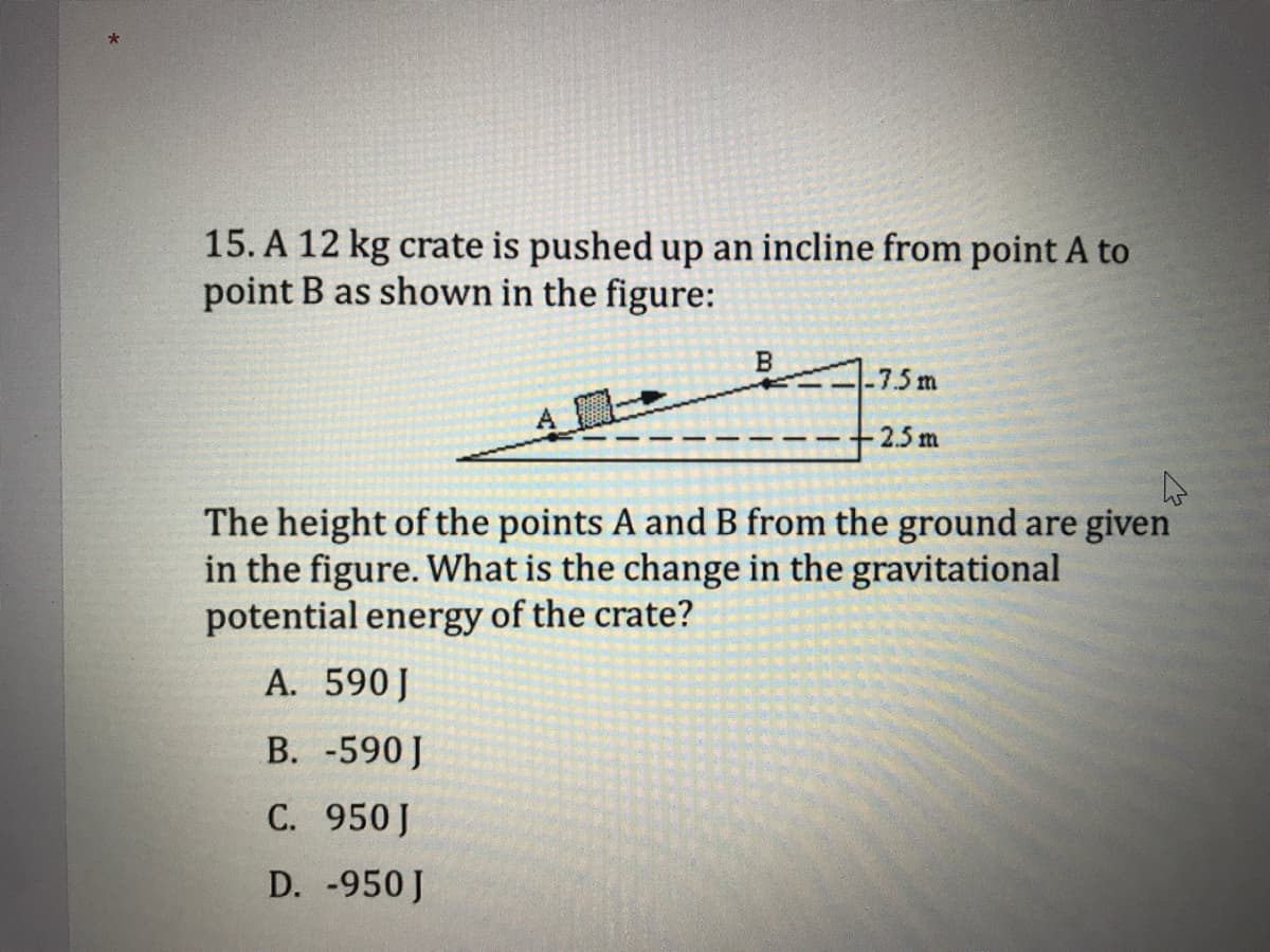 15. A 12 kg crate is pushed up an incline from point A to
point B as shown in the figure:
B
7.5 m
2.5 m
The height of the points A and B from the ground are given
in the figure. What is the change in the gravitational
potential energy of the crate?
A. 590J
В. -590]
С. 950]
D. -950 J
