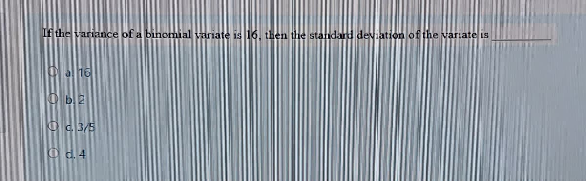 If the variance of a binomial variate is 16, then the standard deviation of the variate is
O a. 16
O b. 2
O c. 3/5
O d. 4
