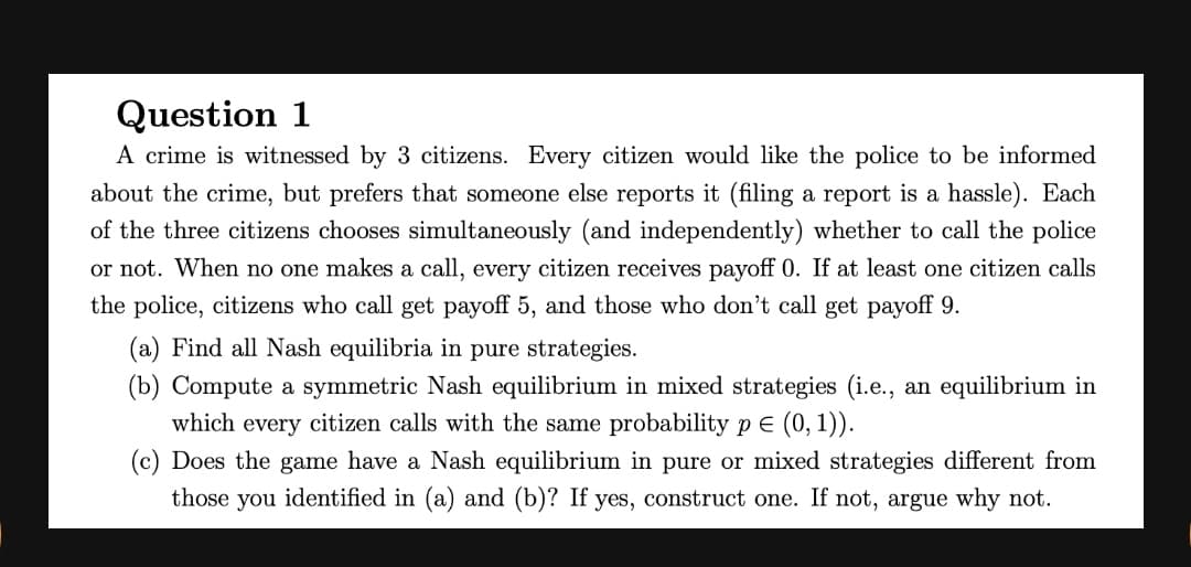 Question 1
A crime is witnessed by 3 citizens. Every citizen would like the police to be informed
about the crime, but prefers that someone else reports it (filing a report is a hassle). Each
of the three citizens chooses simultaneously (and independently) whether to call the police
or not. When no one makes a call, every citizen receives payoff 0. If at least one citizen calls
the police, citizens who call get payoff 5, and those who don't call get payoff 9.
(a) Find all Nash equilibria in pure strategies.
(b) Compute a symmetric Nash equilibrium in mixed strategies (i.e., an equilibrium in
which every citizen calls with the same probability p E (0, 1)).
(c) Does the game have a Nash equilibrium in pure or mixed strategies different from
those you identified in (a) and (b)? If yes, construct one. If not, argue why not.
