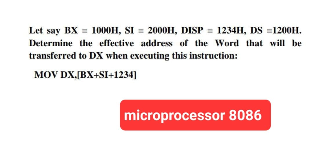 Let say BX = 1000H, SI 2000H, DISP= 1234H, DS 1200H.
Determine the effective address of the Word that will be
transferred to DX when executing this instruction:
MOV DX,[BX+SI+1234]
microprocessor 8086