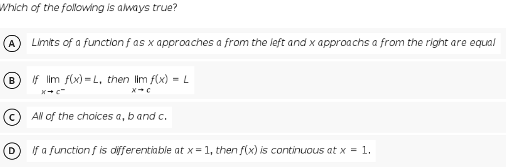 Which of the following is always true?
A
Limits of a function f as x approaches a from the left and x approachs a from the right are equal
B
If lim f(x) = L, then lim f(x) = L
X+ c-
All of the choices a, b andc.
D
If a function f is differentiable at x= 1, then f(x) is continuous at x = 1.
