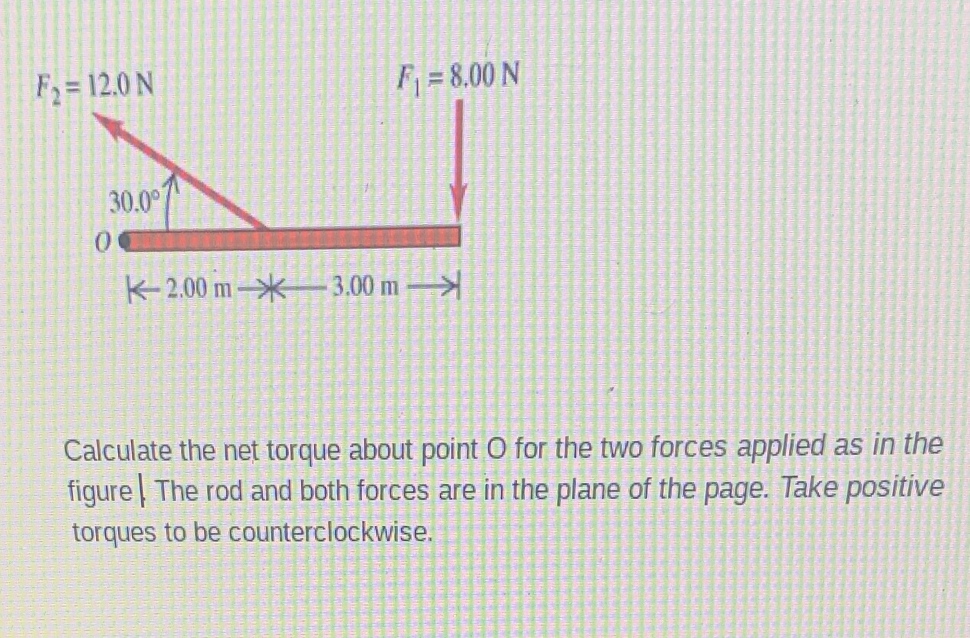 Calculate the net torque about point O for the two forces applied as in the
figure The rod and both forces are in the plane of the
page. Take positive
torques to be counterclockwise.
