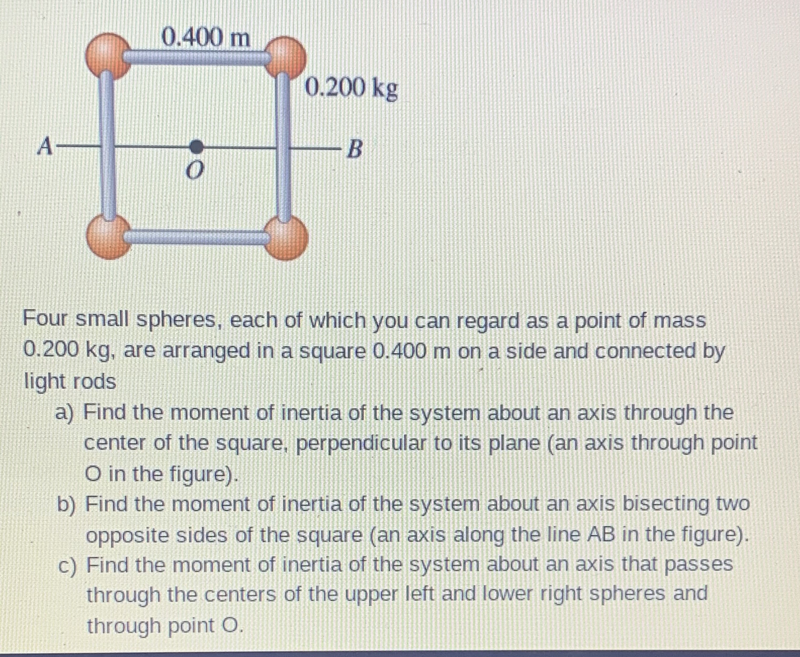 Four small spheres, each of which you can regard as a point of mass
0.200 kg, are arranged in a square 0.400 m on a side and connected by
light rods
a) Find the moment of inertia of the system about an axis through the
center of the square, perpendicular to its plane (an axis through point
O in the figure).
