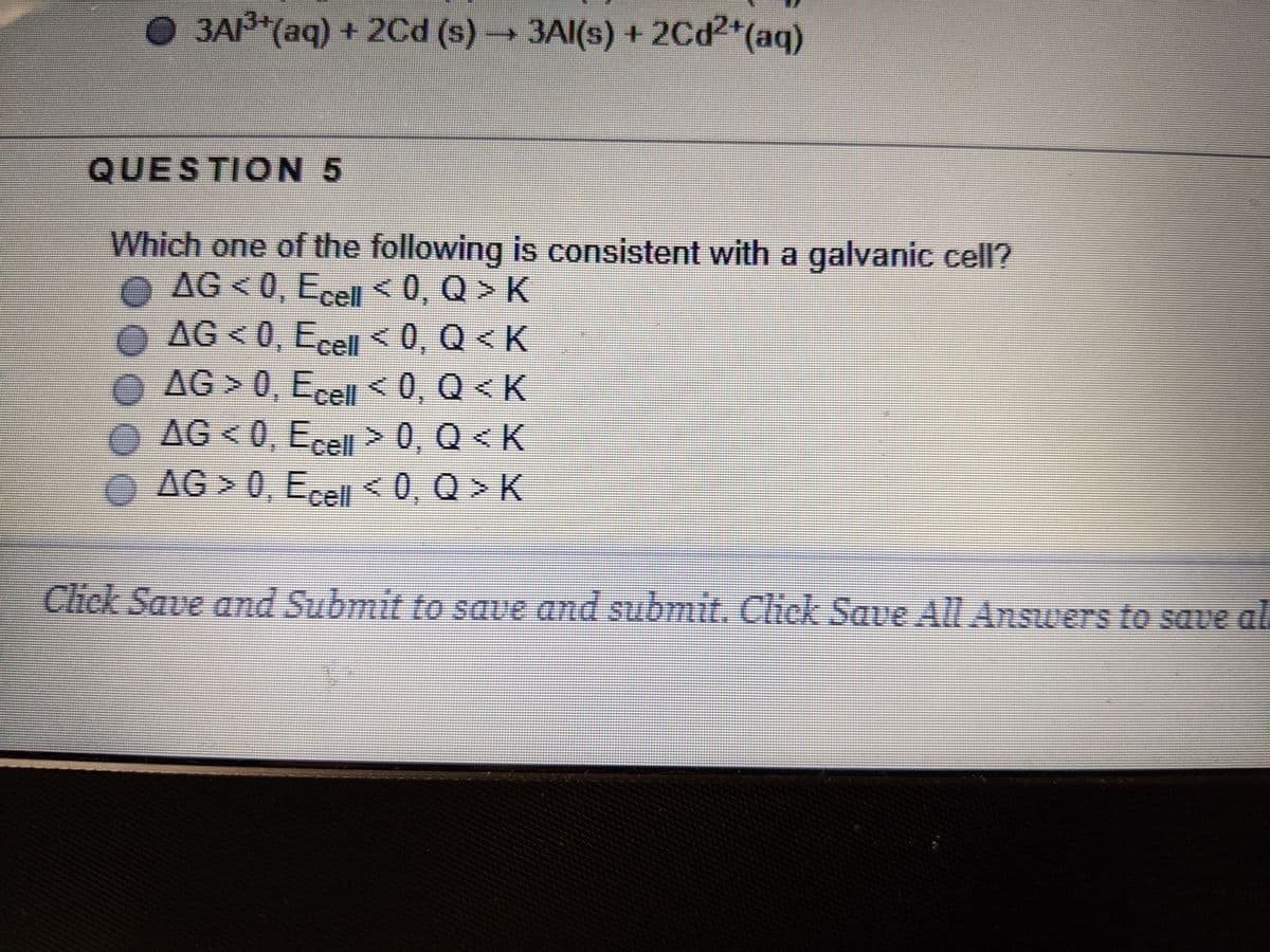 3A (aq) + 2Cd (s) 3AI(s) + 2Cd2*(aq)
QUESTION 5
Which one of the following is consistent with a galvanic cell?
O AG <0, Ecell <0, Q > K
AG<0, Eel<0, Q < K
AG > 0, Ecel < 0, Q < K
0 AG < 0, Ecell> 0, Q < K
AG > 0, E <0, Q > K
Click Save and Submit to save and submit. Click Save All Answers to save al
00000
