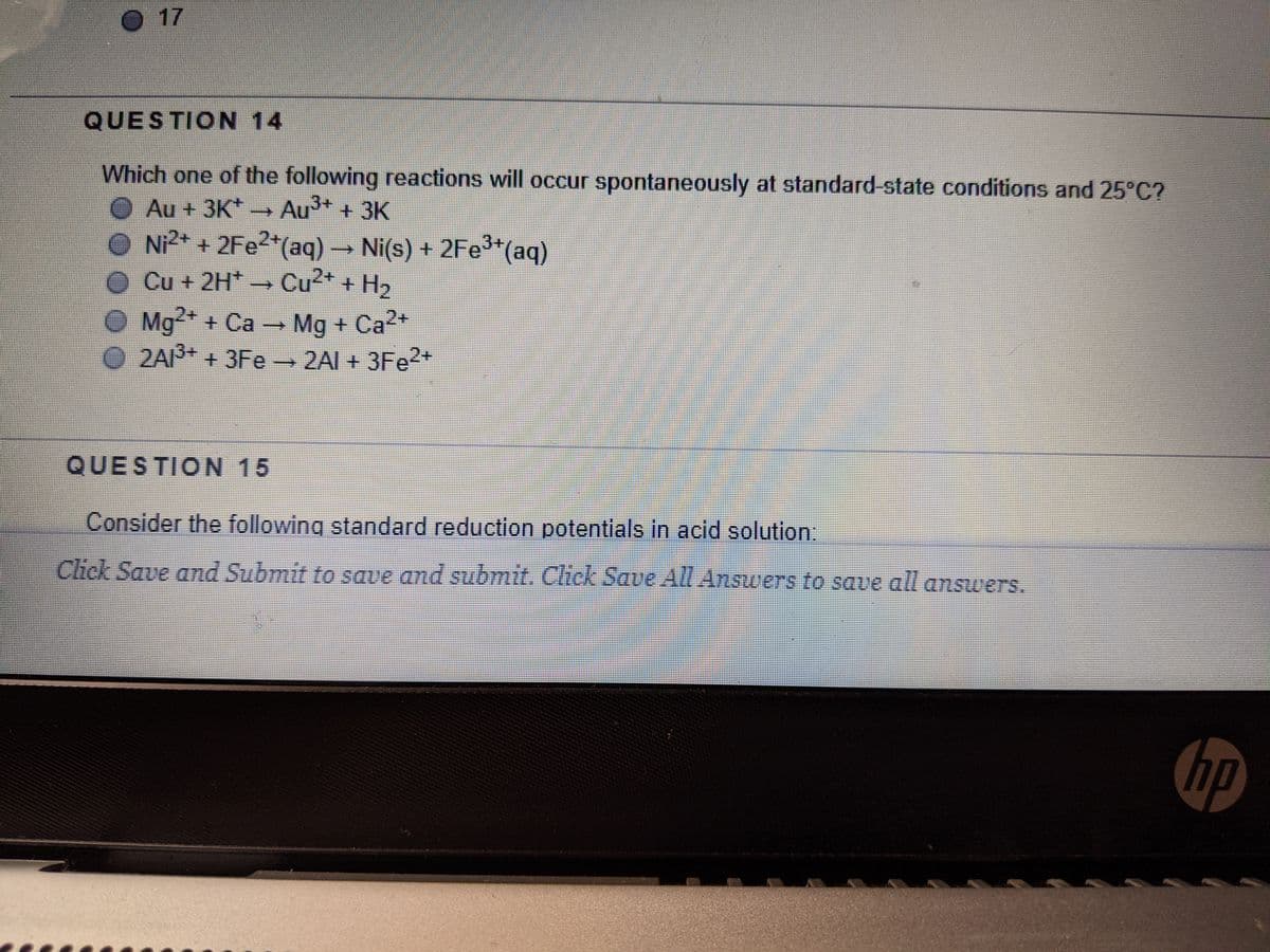 O 17
QUESTION 14
Which one of the following reactions will occur spontaneously at standard-state conditions and 25°C?
O Au + 3K* → Au + 3K
O N2* + 2FE2*(aq) → Ni(s) + 2Fe*(aq)
O Cu + 2H* →CU²* + H,
O Mg* + Ca → Mg + Ca2*
2AI3+ +3Fe 2AI + 3FE2+
QUESTION 15
Consider the following standard reduction potentials in acid solution:
Click Save amd Submit to save and submit. Click Save All Answers to saue all answers.
hp
