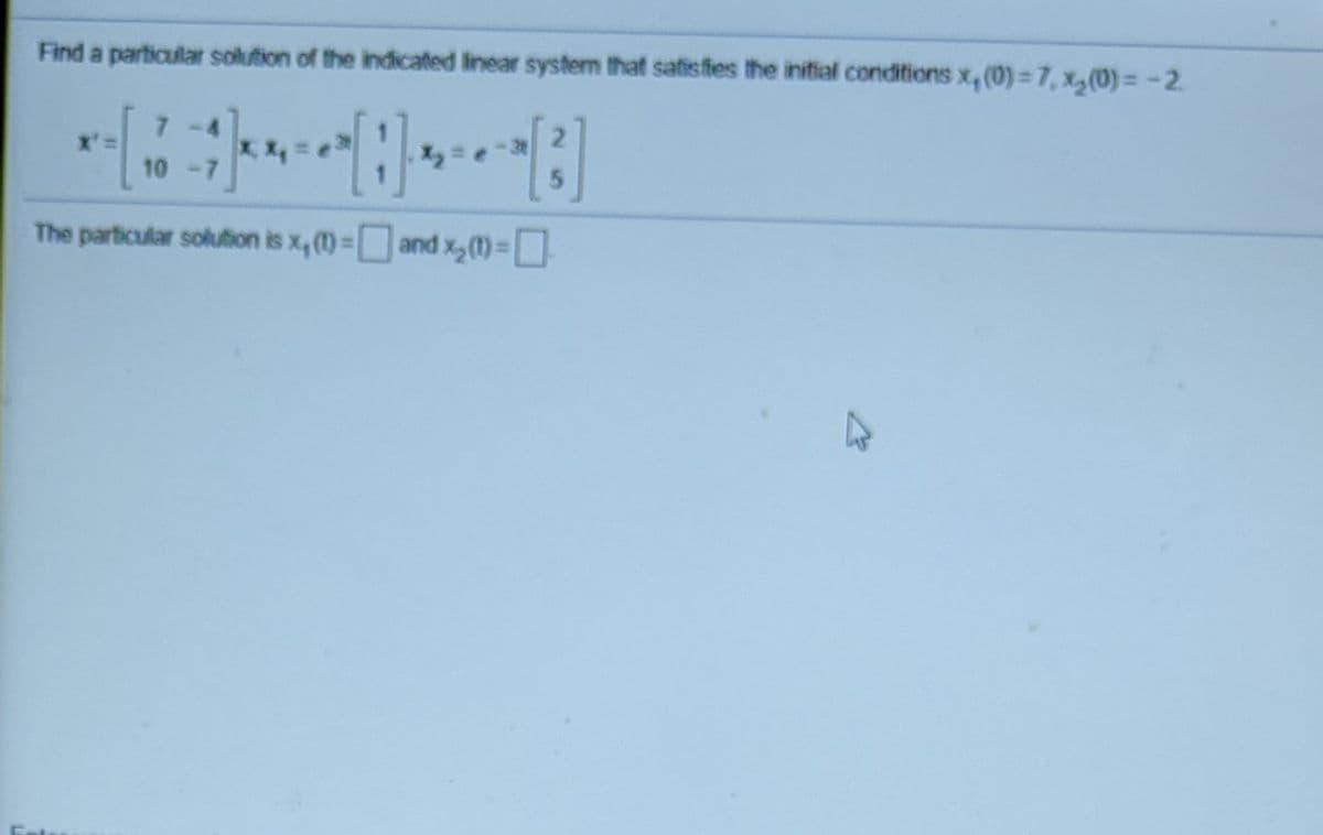 Find a particular solution of the indicated linear system that satisfies the initial conditions x, (0) = 7, x(0)= -2.
x':
10 -
The particular solution is x, (1)=
and x,(1)-L]
%3D
%3D
