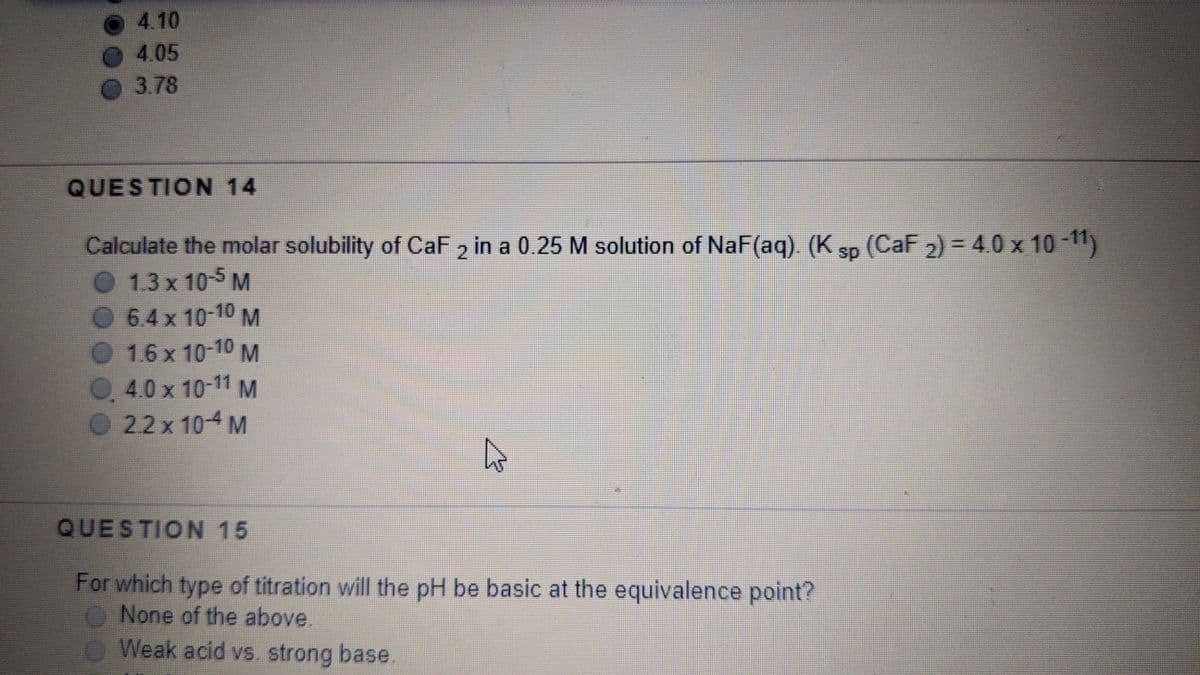 4.10
4.05
3.78
QUESTION 14
Calculate the molar solubility of CaF , in a 0.25 M solution of NaF(aq) (K sp (CaF 2) = 40 x 10 -11)
1.3 x 10-5 M
6.4x 10-10 M
1.6 x 10-10 M
%3D
0.4.0 x 10-11M
O22x 104 M
QUESTION 15
For which type of titration will the pH be basic at the equivalence point?
None of the above.
O Weak acid vs. strong base.
