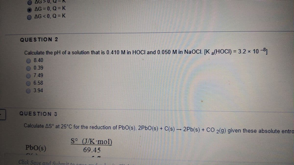 G > 0,
AG = 0, Q = K
AG < 0, Q = K
QUESTION 2
Calculate the pH of a solution that is 0.410 M in HOCI and 0.050 M in NaOCI. [K a(HOCI) = 3.2 x 10-1
0 840
O 0.39
0749
%3D
6.58
3.94
QUESTION3
Calculate AS at 25°C for the reduction of PbO(s), 2P6O(s) + C(s) → 2Pb(s) + CO 2(g) given these absolute entro
S° (J/K mol)
PbO(s)
69.45
Click Sa
ue and Submit to s
