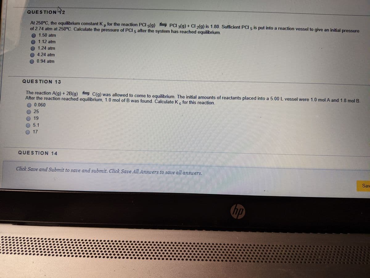 QUESTION T2
At 250°C, the equilibrium constant K, for the reaction PCI 5(g) PCI 3(g) + CI 2(g) is 1.80. Sufficient PCI 5 is put into a reaction vessel to give an initial pressure
of 2.74 atm at 250°C. Calculate the pressure of PCI 5 after the system has reached equilibrium.
1.50 atm
1.12 atm
O 1.24 atm
4.24 atm
0.94 atm
QUESTION 13
The reaction A(g) + 2B(g) C(g) was allowed to come to equilibrium. The initial amounts of reactants placed into a 5.00 L vessel were 1.0 mol A and 1.8 mol B.
After the reaction reached equilibrium, 1.0 mol of B was found. Calculate K. for this reaction.
0.060
25
19
5.1
17
QUESTION 14
Click Save and Submit to save and submit. Click SaUe All Answers to save all answers,
Sav
hp
