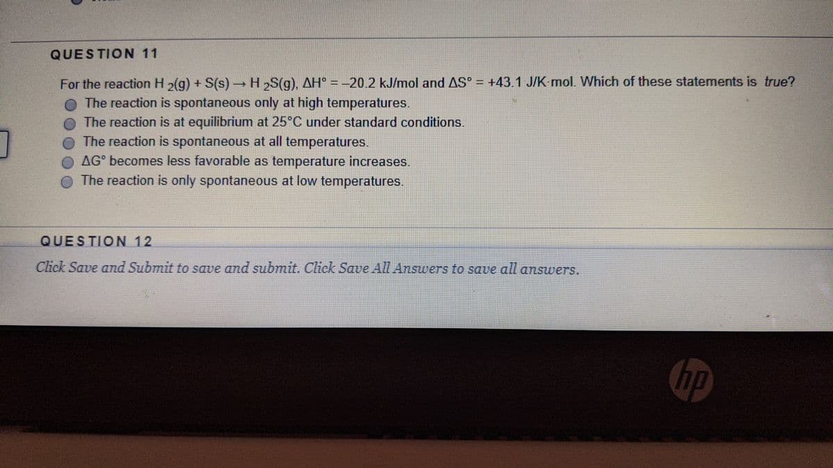 QUESTION 11
→H,S(g), AH° = -20.2 kJ/mol and AS = +43.1 J/K mol. Which of these statements is true?
For the reaction H2(g) + S(s)
The reaction is spontaneous only at high temperatures.
The reaction is at equilibrium at 25°C under standard conditions.
The reaction is spontaneous at all temperatures.
AG becomes less favorable as temperature increases.
The reaction is only spontaneous at low temperatures.
QUESTION 12
Click Save and Submit to save and submit. Click Save All Answers to saue all answers.
hp
