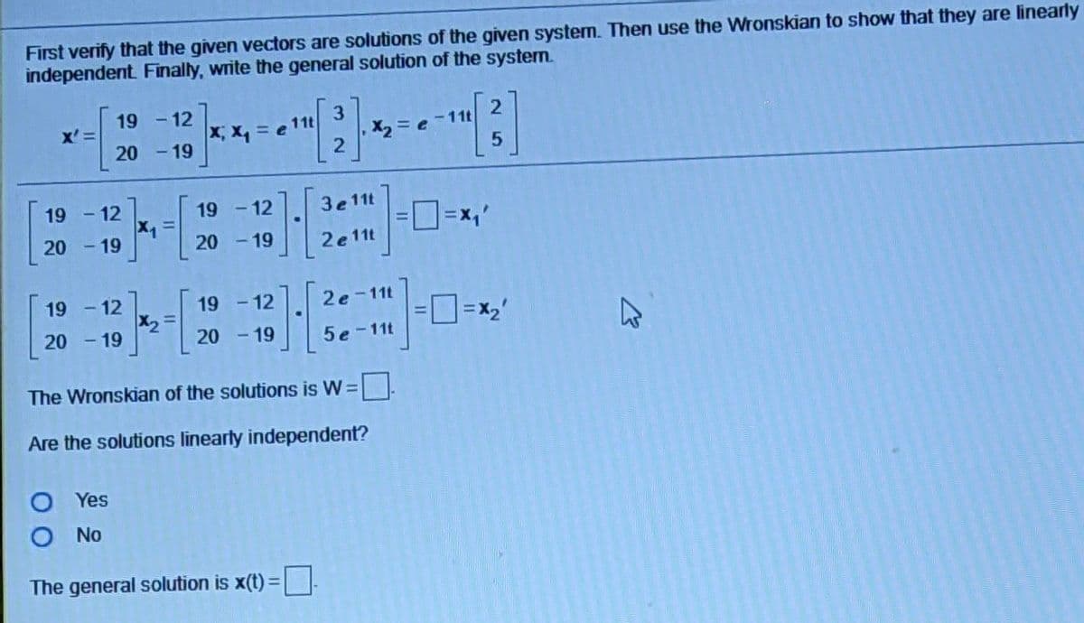 First verify that the given vectors are solutions of the given system. Then use the Wronskian to show that they are linearly
independent Finally, write the general solution of the systen.
19
-12
x, x, = e 11t
- 19
X'
X2 =
11t
20
19
- 12
19 - 12
3e 11t
20 - 19
20 - 19
2e11t
19 - 12
19 - 12
2e-
-11t
X2
20 - 19
- 19
20
5e-11t
The Wronskian of the solutions is W =
Are the solutions linearly independent?
O Yes
O No
The general solution is x(t) =
%3D
