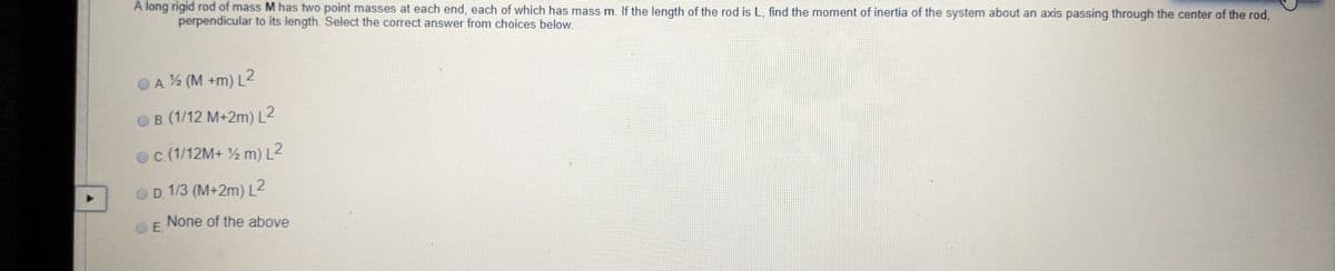 A long rigid rod of mass M has two point masses at each end, each of which has mass m. If the length of the rod is L, find the moment of inertia of the system about an axis passing through the center of the rod,
perpendicular to its length. Select the correct answer from choices below.
OA % (M +m) L2
B. (1/12 M+2m) L2
oc (1/12M+ ½ m) L2
OD. 1/3 (M+2m) L2
None of the above
O E.
