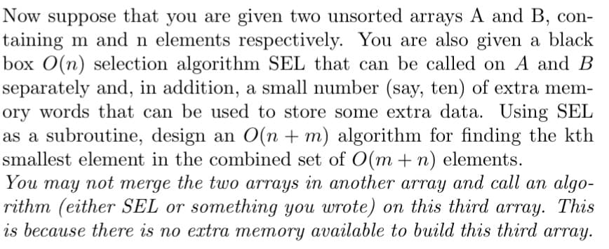 Now suppose that you are given two unsorted arrays A and B, con-
taining m and n elements respectively. You are also given a black
box O(n) selection algorithm SEL that can be called on A and B
separately and, in addition, a small number (say, ten) of extra mem-
ory words that can be used to store some extra data. Using SEL
as a subroutine, design an O(n + m) algorithm for finding the kth
smallest element in the combined set of O(m + n) elements.
You may not merge the two arrays in another array and call an algo-
rithm (either SEL or something you wrote) on this third array. This
is because there is no extra memory available to build this third array.
тerge
