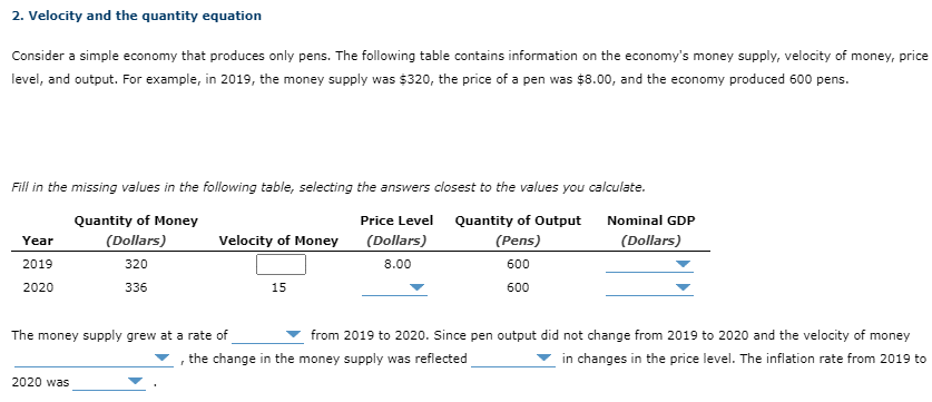 2. Velocity and the quantity equation
Consider a simple economy that produces only pens. The following table contains information on the economy's money supply, velocity of money, price
level, and output. For example, in 2019, the money supply was $320, the price of a pen was $8.00, and the economy produced 600 pens.
Fill in the missing values in the following table, selecting the answers closest to the values you calculate.
Quantity of Money
Price Level Quantity of Output
Nominal GDP
(Dollars)
Velocity of Money
(Dollars)
(Pens)
(Dollars)
Year
2019
320
8.00
600
2020
336
15
600
The money supply grew at a rate of
from 2019 to 2020. Since pen output did not change from 2019 to 2020 and the velocity of money
the change in the money supply was reflected
in changes in the price level. The inflation rate from 2019 to
2020 was
