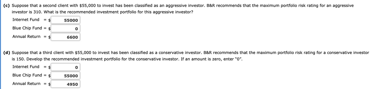 (c) Suppose that a second client with $55,000 to invest has been classified as an aggressive investor. B&R recommends that the maximum portfolio risk rating for an aggressive
investor is 310. What is the recommended investment portfolio for this aggressive investor?
Internet Fund
= $
55000
Blue Chip Fund = $
Annual Return
= $
6600
(d) Suppose that a third client with $55,000 to invest has been classified as a conservative investor. B&R recommends that the maximum portfolio risk rating for a conservative investor
is 150. Develop the recommended investment portfolio for the conservative investor. If an amount is zero, enter "0".
Internet Fund
= $
Blue Chip Fund = $
55000
Annual Return =
$
4950
