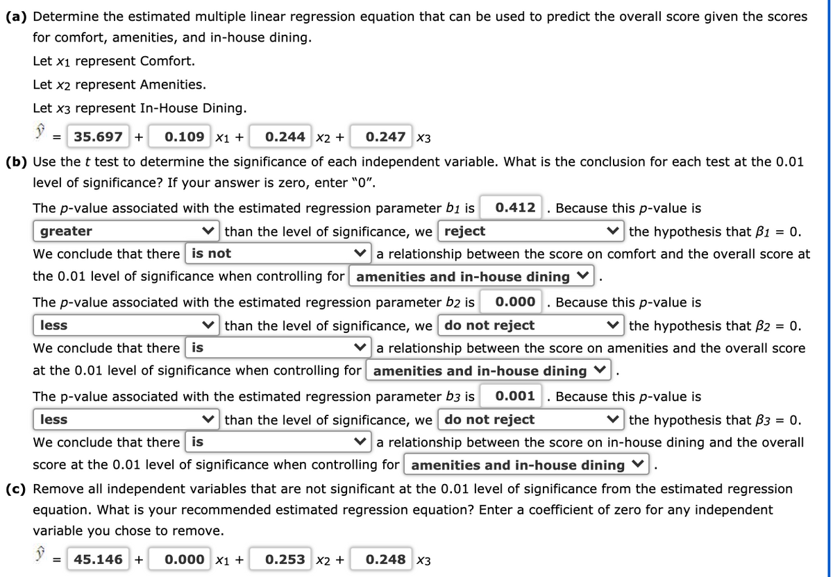 (a) Determine the estimated multiple linear regression equation that can be used to predict the overall score given the scores
for comfort, amenities, and in-house dining.
Let x1 represent Comfort.
Let x2 represent Amenities.
Let x3 represent In-House Dining.
35.697 +
0.109 x1 +
0.244 x2 +
0.247 X3
(b) Use the t test to determine the significance of each independent variable. What is the conclusion for each test at the 0.01
level of significance? If your answer is zero, enter "0".
The p-value associated with the estimated regression parameter b1 is
0.412
Because this p-value is
greater
v than the level of significance, we reject
V the hypothesis that B1 = 0.
We conclude that there is not
a relationship between the score on comfort and the overall score at
the 0.01 level of significance when controlling for amenities and in-house dining V
The p-value associated with the estimated regression parameter b2 is
0.000
. Because this p-value is
v than the level of significance, we do not reject
v the hypothesis that B2 = 0.
Va relationship between the score on amenities and the overall score
less
We conclude that there is
at the 0.01 level of significance when controlling for amenities and in-house dining V
The p-value associated with the estimated regression parameter b3 is
0.001
. Because this p-value is
v than the level of significance, we do not reject
v the hypothesis that B3 = 0.
v a relationship between the score on in-house dining and the overall
less
We conclude that there is
score at the 0.01 level of significance when controlling for amenities and in-house dining V
(c) Remove all independent variables that are not significant at the 0.01 level of significance from the estimated regression
equation. What is your recommended estimated regression equation? Enter a coefficient of zero for any independent
variable you chose to remove.
45.146 +
0.000 x1 +
0.253 x2 +
0.248 X3
%3D
