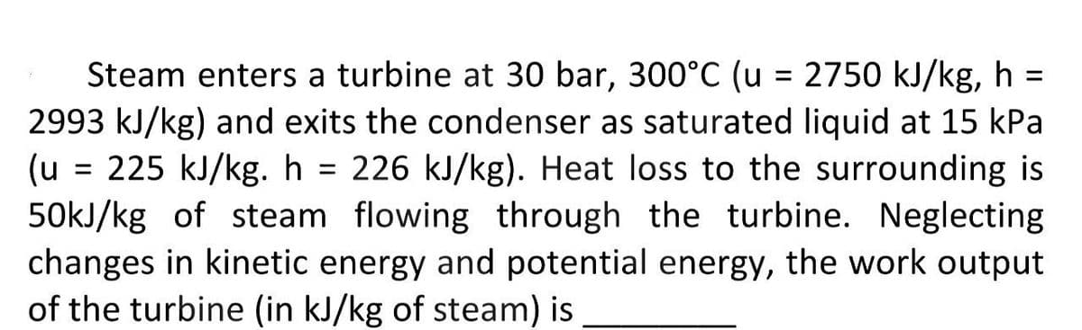 Steam enters a turbine at 30 bar, 300°C (u = 2750 kJ/kg, h =
2993 kJ/kg) and exits the condenser as saturated liquid at 15 kPa
(u = 225 kJ/kg. h = 226 kJ/kg). Heat loss to the surrounding is
50kJ/kg of steam flowing through the turbine. Neglecting
changes in kinetic energy and potential energy, the work output
of the turbine (in kJ/kg of steam) is