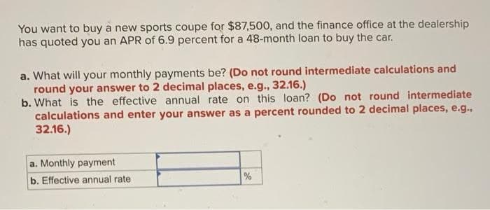 You want to buy a new sports coupe for $87,500, and the finance office at the dealership
has quoted you an APR of 6.9 percent for a 48-month loan to buy the car.
a. What will your monthly payments be? (Do not round intermediate calculations and
round your answer to 2 decimal places, e.g., 32.16.)
b. What is the effective annual rate on this loan? (Do not round intermediate
calculations and enter your answer as a percent rounded to 2 decimal places, e.g.,
32.16.)
a. Monthly payment
b. Effective annual rate
%