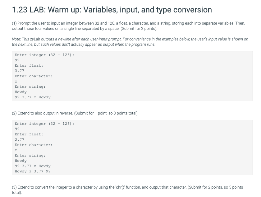 1.23 LAB: Warm up: Variables, input, and type conversion
(1) Prompt the user to input an integer between 32 and 126, a float, a character, and a string, storing each into separate variables. Then,
output those four values on a single line separated by a space. (Submit for 2 points).
Note: This zyLab outputs a newline after each user-input prompt. For convenience in the examples below, the user's input value is shown on
the next line, but such values don't actually appear as output when the program runs.
Enter integer (32 - 126) :
99
Enter float:
3.77
Enter character:
Enter string:
Howdy
99 3.77 z Howdy
(2) Extend to also output in reverse. (Submit for 1 point, so 3 points total).
Enter integer (32 - 126) :
99
Enter float:
3.77
Enter character:
Enter string:
Howdy
99 3.77 z Howdy
Howdy z 3.77 99
(3) Extend to convert the integer to a character by using the 'chr()' function, and output that character. (Submit for 2 points, so 5 points
total).
