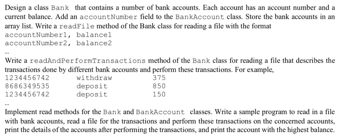 Design a class Bank that contains a number of bank accounts. Each account has an account number and a
current balance. Add an accountNumber field to the BankAccount class. Store the bank accounts in an
array list. Write a readFile method of the Bank class for reading a file with the format
accountNumber1, balancel
accountNumber2, balance2
Write a readAndPerformTransactions method of the Bank class for reading a file that describes the
transactions done by different bank accounts and perform these transactions. For example,
1234456742
withdraw
375
8686349535
850
deposit
deposit
1234456742
150
...
Implement read methods for the Bank and BankAccount classes. Write a sample program to read in a file
with bank accounts, read a file for the transactions and perform these transactions on the concerned accounts,
print the details of the accounts after performing the transactions, and print the account with the highest balance.
