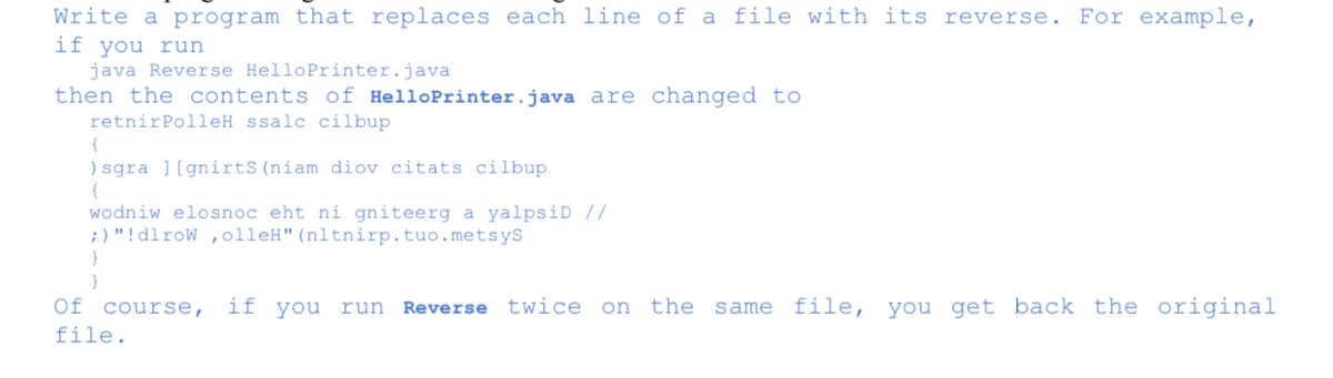 Write a program that replaces each line of a file with its reverse. For example,
if you run
java Reverse HelloPrinter.java
then the contents of HelloPrinter.java are changed to
retnirPolleH ssalc cilbup
) sgra ][gnirtS(niam diov citats cilbup
wodniw elosnoc eht ni gniteerg a yalpsiD //
;) "!dlroW ,olleH"(nltnirp.tuo.metsys
Of course,
if you run Reverse twice on the same file, you get back the original
file.
