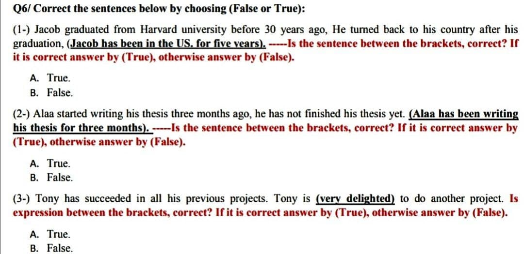 Q6/
Correct the sentences below by choosing (False or True):
(1-) Jacob graduated from Harvard university before 30 years ago, He turned back to his country after his
graduation, (Jacob has been in the US. for five vears). -----Is the sentence between the brackets, correct? If
it is correct answer by (True), otherwise answer by (False).
A. True.
B. False.
(2-) Alaa started writing his thesis three months ago, he has not finished his thesis yet. (Alaa has been writing
his thesis for three months). -----Is the sentence between the brackets, correct? If it is correct answer by
(True), otherwise answer by (False).
A. True.
B. False.
(3-) Tony has succeeded in all his previous projects. Tony is (very delighted) to do another project. Is
expression between the brackets, correct? If it is correct answer by (True), otherwise answer by (False).
A. True.
B. False.