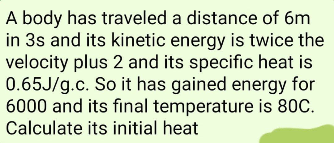 A body has traveled
a distance of 6m
in 3s and its kinetic energy is twice the
velocity plus 2 and its specific heat is
0.65J/g.c. So it has gained energy for
6000 and its final temperature is 80C.
Calculate its initial heat