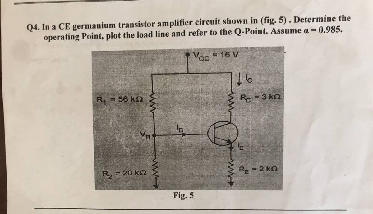 Q4. In a CE germanium transistor amplifier circuit shown in (fig. 5). Determine the
operating Point, plot the load line and refer to the Q-Point. Assume a = 0.985.
Vcc = 16 V
R. = 56 ΚΩ
Rc = 3 ΚΩ
VB
E
R₂ = 20 kn
RE = 2 kn
ww
Fig. 5
Ic