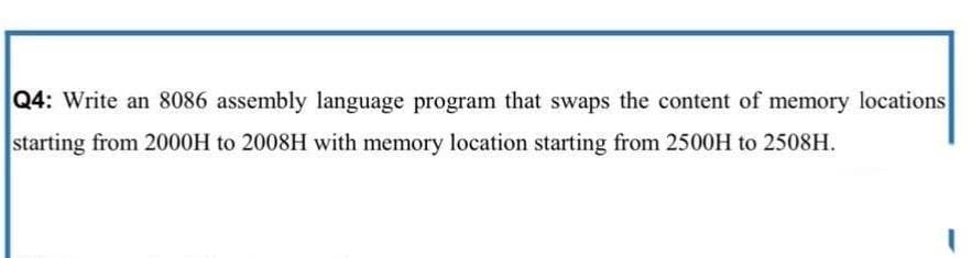 Q4: Write an 8086 assembly language program that swaps the content of memory locations
starting from 2000H to 2008H with memory location starting from 2500H to 2508H.