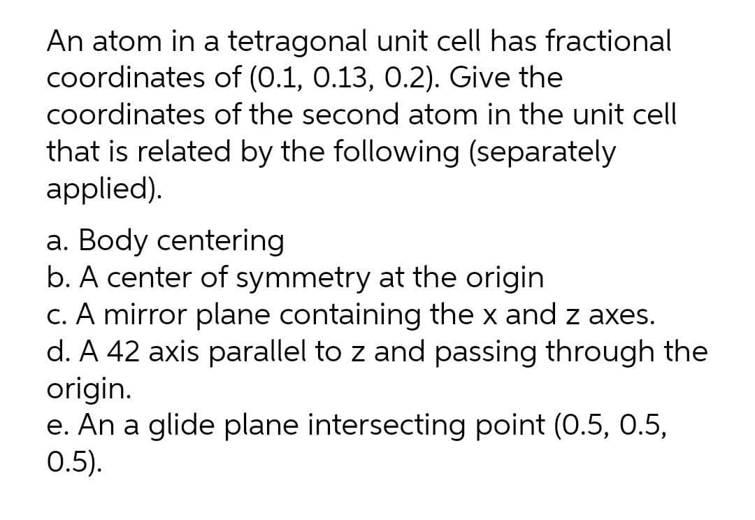 An atom in a tetragonal unit cell has fractional
coordinates of (0.1, 0.13, 0.2). Give the
coordinates of the second atom in the unit cell
that is related by the following (separately
applied).
a. Body centering
b. A center of symmetry at the origin
c. A mirror plane containing the x and z axes.
d. A 42 axis parallel to z and passing through the
origin.
e. An a glide plane intersecting point (0.5, 0.5,
0.5).
