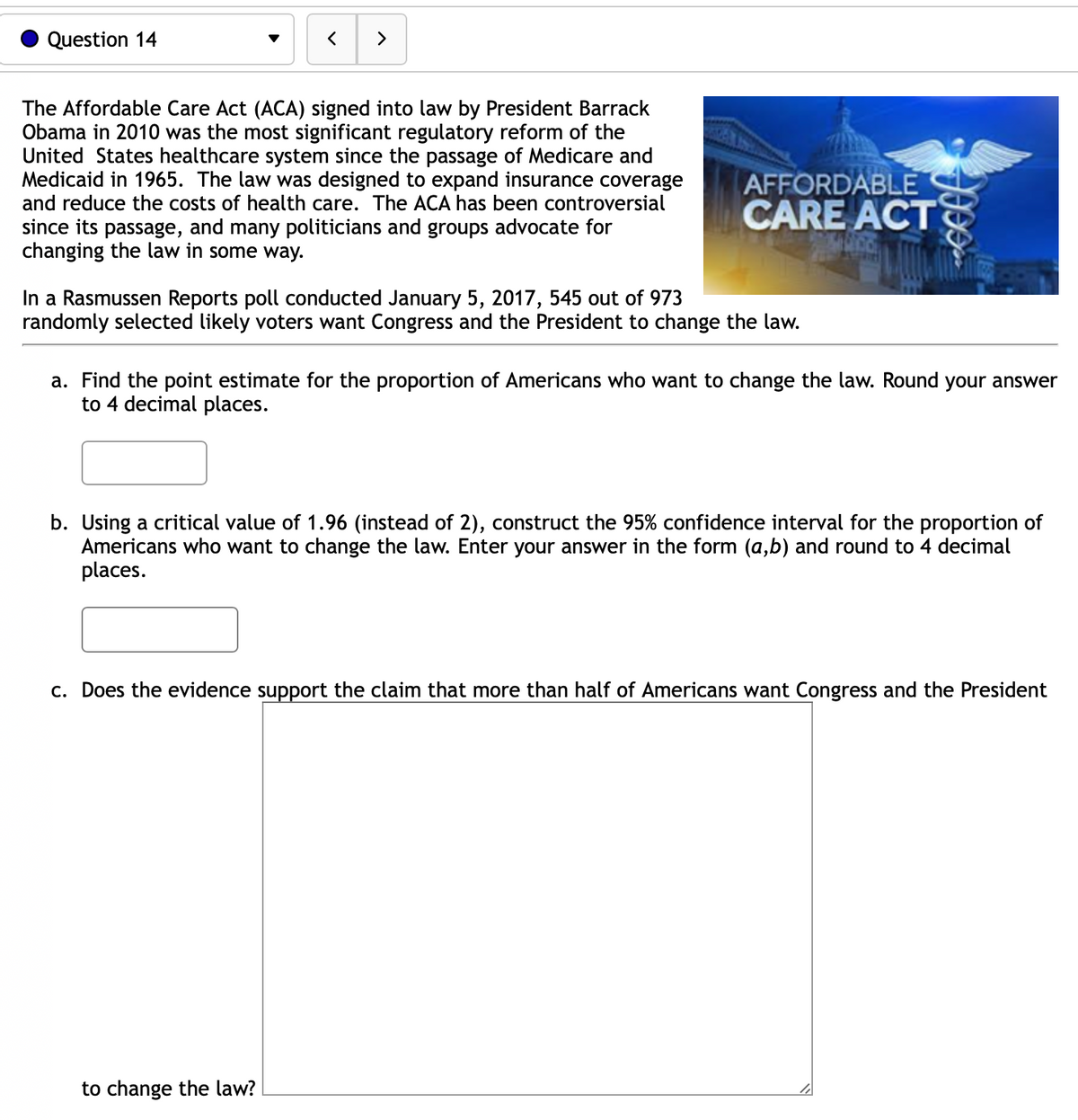 Question 14
>
The Affordable Care Act (ACA) signed into law by President Barrack
Obama in 2010 was the most significant regulatory reform of the
United States healthcare system since the passage of Medicare and
Medicaid in 1965. The law was designed to expand insurance coverage
and reduce the costs of health care. The ACA has been controversial
since its passage, and many politicians and groups advocate for
changing the law in some way.
AFFORDABLE
CARE ACT
In a Rasmussen Reports poll conducted January 5, 2017, 545 out of 973
randomly selected likely voters want Congress and the President to change the law.
Jees
a. Find the point estimate for the proportion of Americans who want to change the law. Round your answer
to 4 decimal places.
to change the law?
b. Using a critical value of 1.96 (instead of 2), construct the 95% confidence interval for the proportion of
Americans who want to change the law. Enter your answer in the form (a,b) and round to 4 decimal
places.
c. Does the evidence support the claim that more than half of Americans want Congress and the President