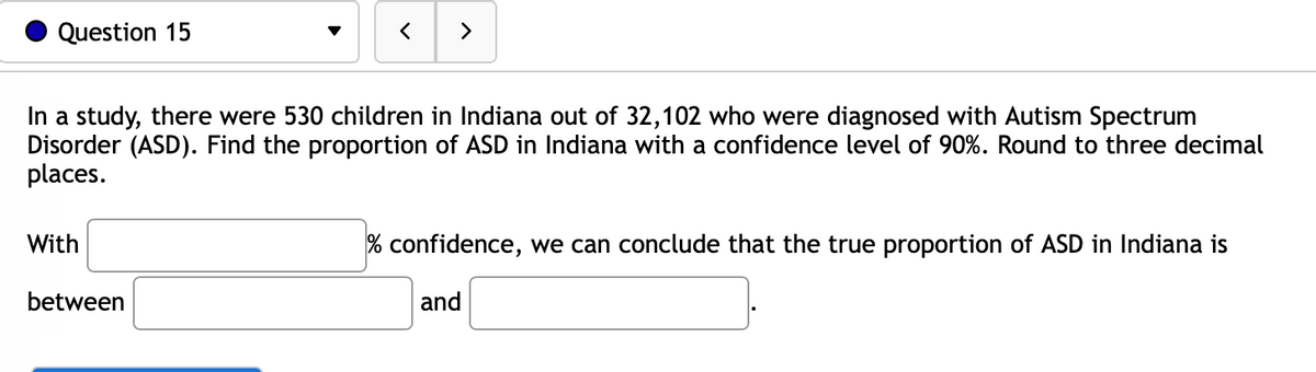 Question 15
In a study, there were 530 children in Indiana out of 32,102 who were diagnosed with Autism Spectrum
Disorder (ASD). Find the proportion of ASD in Indiana with a confidence level of 90%. Round to three decimal
places.
With
>
between
% confidence, we can conclude that the true proportion of ASD in Indiana is
and
