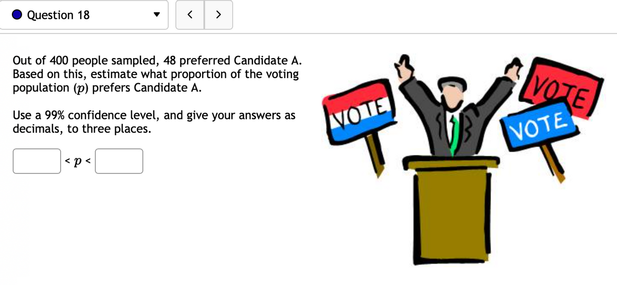 Question 18
>
Out of 400 people sampled, 48 preferred Candidate A.
Based on this, estimate what proportion of the voting
population (p) prefers Candidate A.
Use a 99% confidence level, and give your answers as
decimals, to three places.
< p <
VOTE
VOTE
VOTE