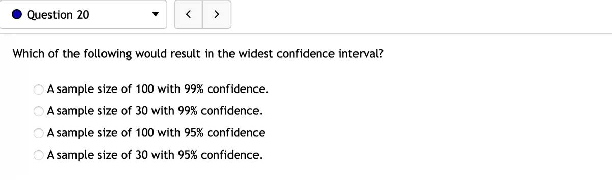 Question 20
>
Which of the following would result in the widest confidence interval?
OOOO
A sample size of 100 with 99% confidence.
A sample size of 30 with 99% confidence.
A sample size of 100 with 95% confidence
A sample size of 30 with 95% confidence.