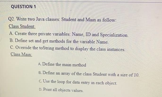 QUESTION 1
Q2. Write two Java classes: Student and Main as follow:
Class Student:
A. Create three private variables: Name, ID and Specialization.
B. Define set and get methods for the variable Name.
C. Override the toString method to display the class instances.
Class Main:
A. Define the main method
B. Define an array of the class Student with a size of 10.
C. Use the loop for data entry in each object.
D. Print all objects values.
