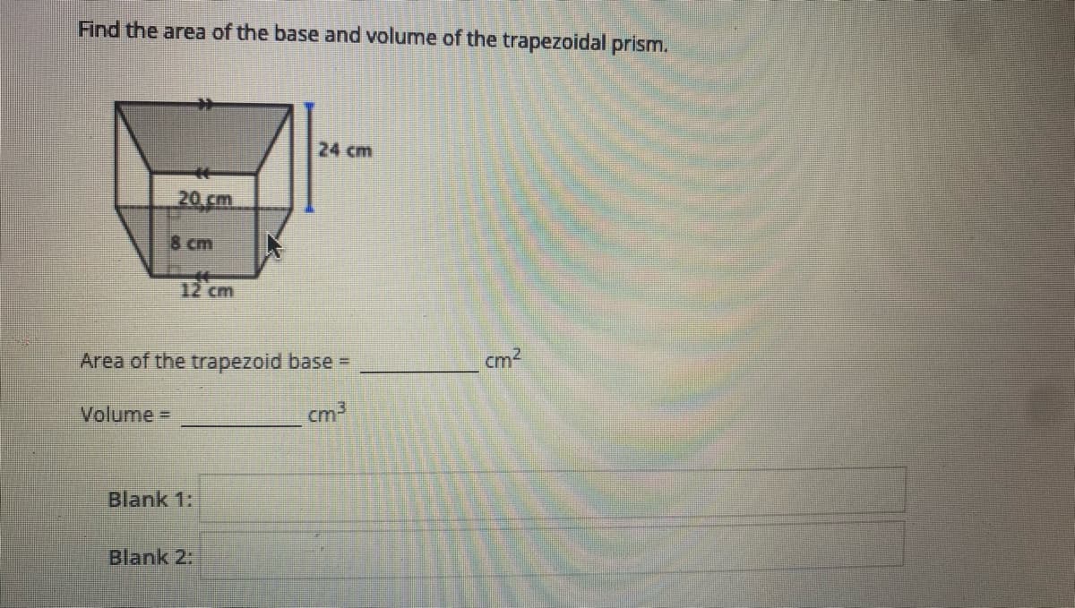Find the area of the base and volume of the trapezoidal prism.
24 cm
20 cm
8 cm
12 cm
Area of the trapezoid base =
cm2
Volume%3D
cm3
Blank 1:
Blank 2:
