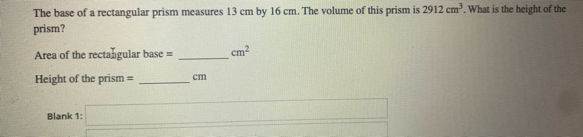 The base of a rectangular prism measures 13 cm by 16 cm. The volume of this prism is 2912 cm. What is the height of the
prism?
Area of the rectangular base =
cm2
Height of the prism
%3D
cm
Blank 1:
