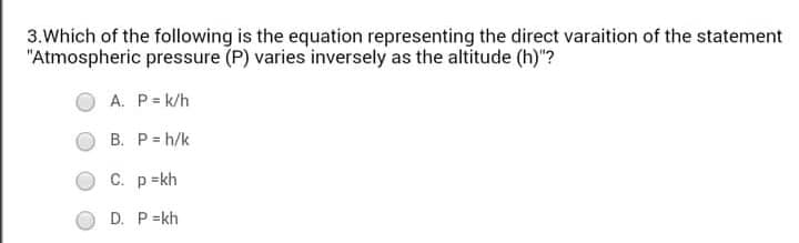 3.Which of the following is the equation representing the direct varaition of the statement
"Atmospheric pressure (P) varies inversely as the altitude (h)"?
A. P= k/h
B. P= h/k
C. p=kh
D. P=kh
